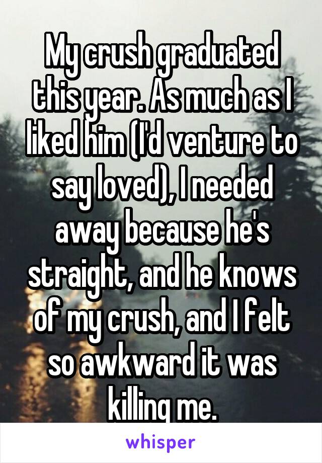 My crush graduated this year. As much as I liked him (I'd venture to say loved), I needed away because he's straight, and he knows of my crush, and I felt so awkward it was killing me.