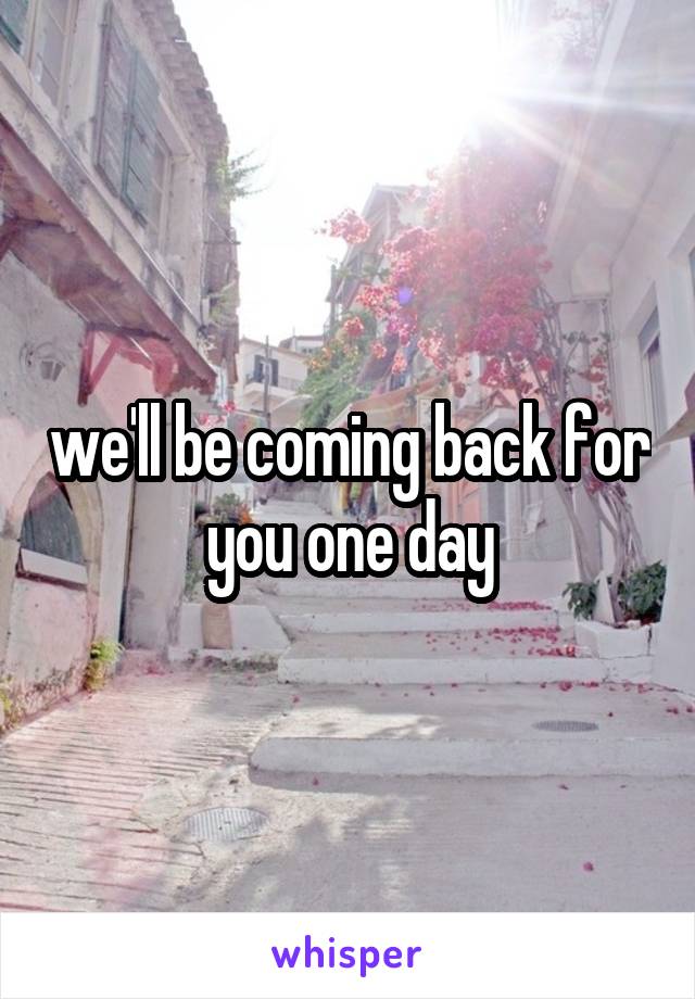 we'll be coming back for you one day