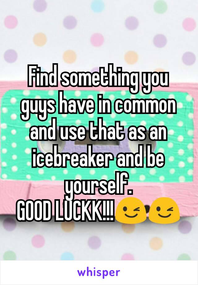Find something you guys have in common and use that as an icebreaker and be yourself.
GOOD LUCKK!!!😉😉