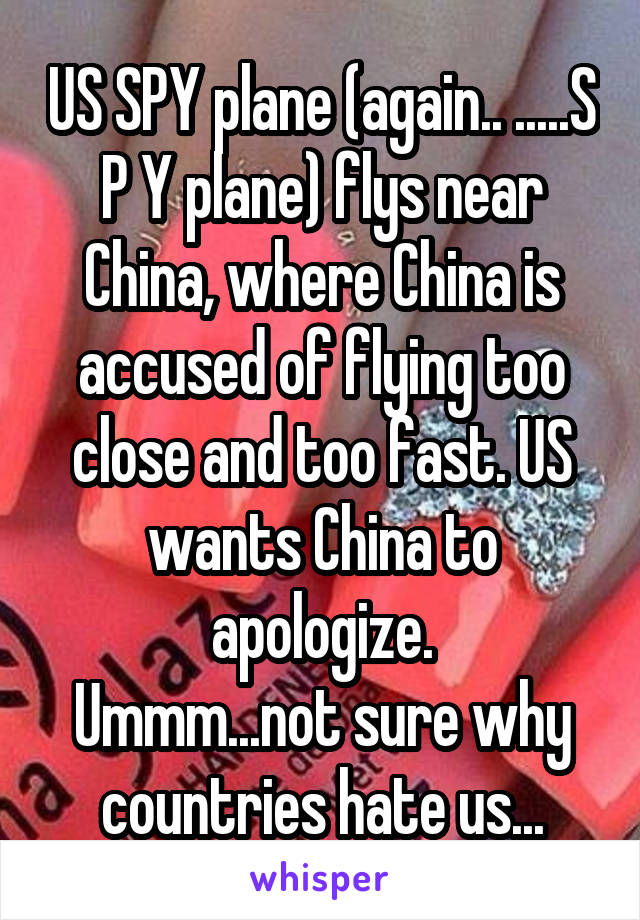 US SPY plane (again.. .....S P Y plane) flys near China, where China is accused of flying too close and too fast. US wants China to apologize.
Ummm...not sure why countries hate us...