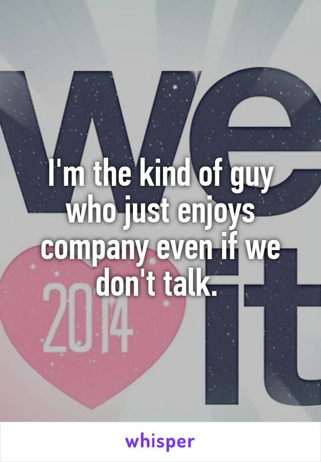 I'm the kind of guy who just enjoys company even if we don't talk. 