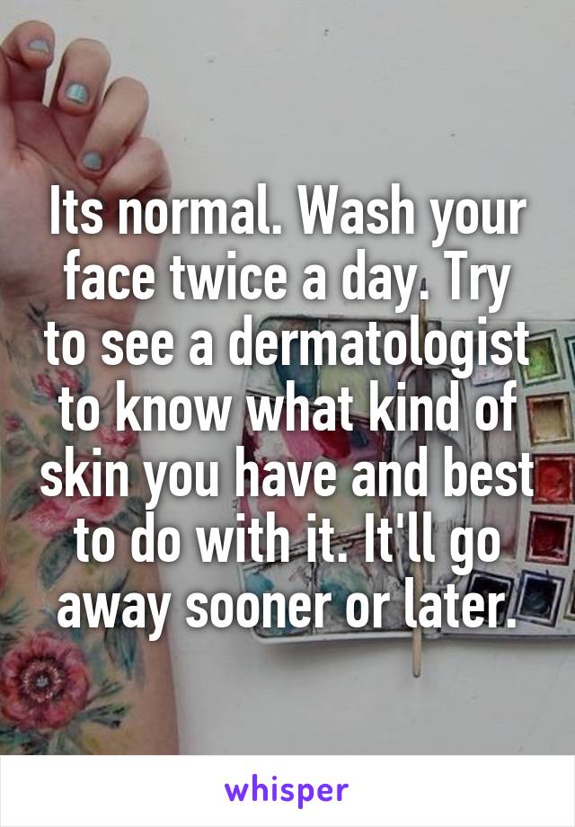 Its normal. Wash your face twice a day. Try to see a dermatologist to know what kind of skin you have and best to do with it. It'll go away sooner or later.