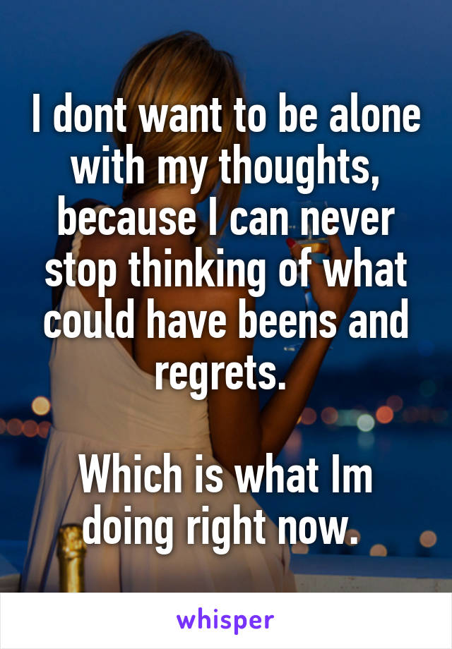 I dont want to be alone with my thoughts, because I can never stop thinking of what could have beens and regrets. 

Which is what Im doing right now. 