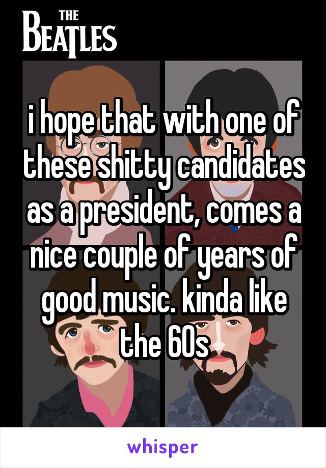 i hope that with one of these shitty candidates as a president, comes a nice couple of years of good music. kinda like the 60s