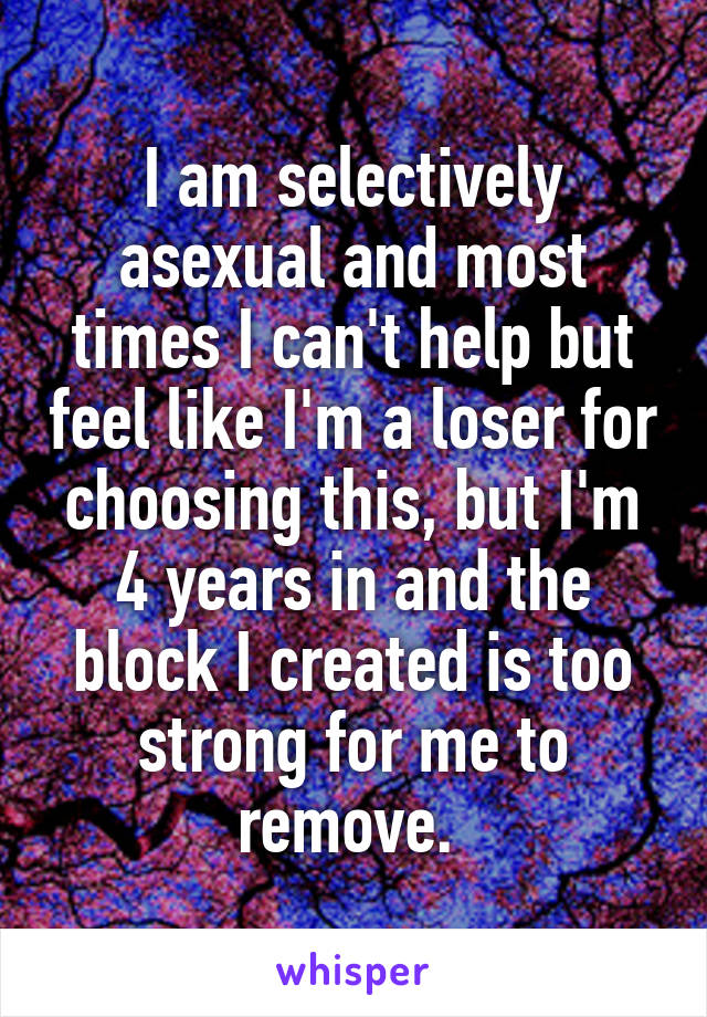 I am selectively asexual and most times I can't help but feel like I'm a loser for choosing this, but I'm 4 years in and the block I created is too strong for me to remove. 
