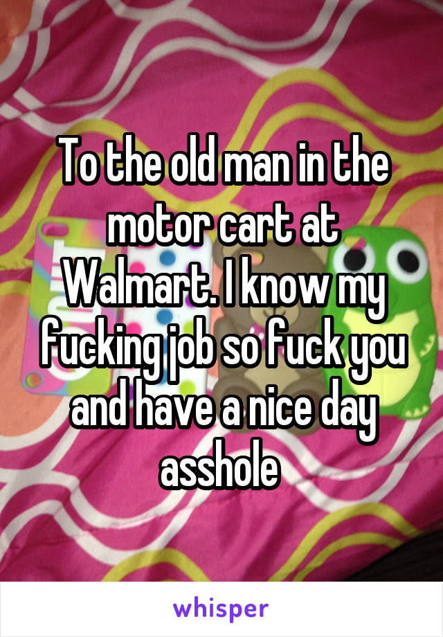 To the old man in the motor cart at Walmart. I know my fucking job so fuck you and have a nice day asshole 