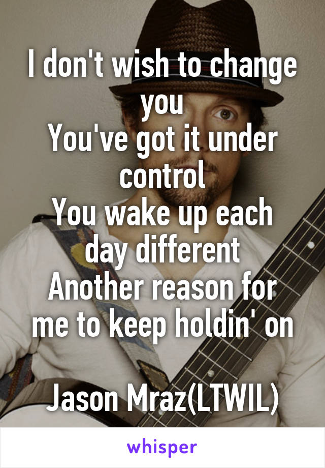 I don't wish to change you
You've got it under control
You wake up each day different
Another reason for me to keep holdin' on

Jason Mraz(LTWIL)