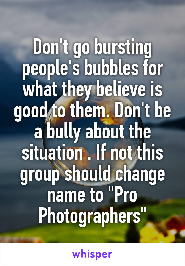 Don't go bursting people's bubbles for what they believe is good to them. Don't be a bully about the situation . If not this group should change name to "Pro Photographers"