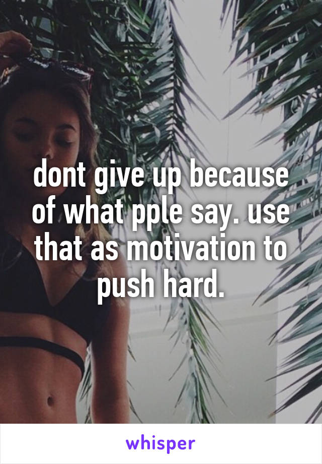 dont give up because of what pple say. use that as motivation to push hard.