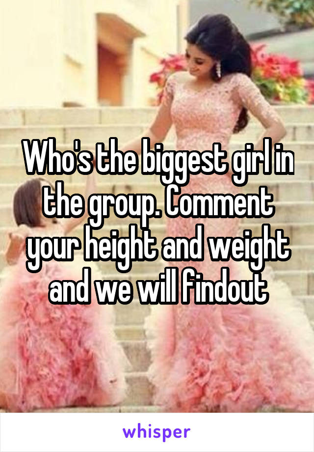 Who's the biggest girl in the group. Comment your height and weight and we will findout