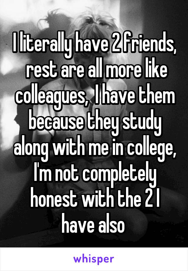 I literally have 2 friends,  rest are all more like colleagues,  I have them because they study along with me in college,  I'm not completely  honest with the 2 I have also 