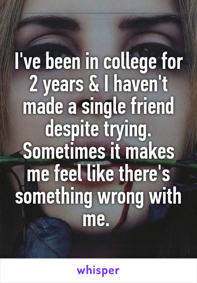 I've been in college for 2 years & I haven't made a single friend despite trying. Sometimes it makes me feel like there's something wrong with me. 