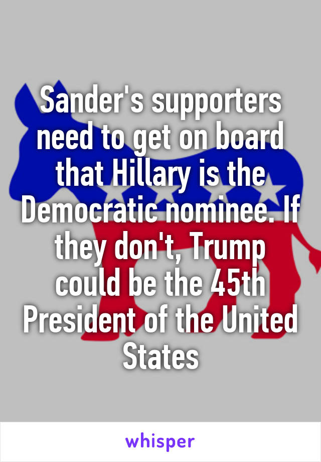 Sander's supporters need to get on board that Hillary is the Democratic nominee. If they don't, Trump could be the 45th President of the United States
