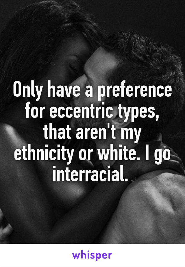 Only have a preference for eccentric types, that aren't my ethnicity or white. I go interracial. 