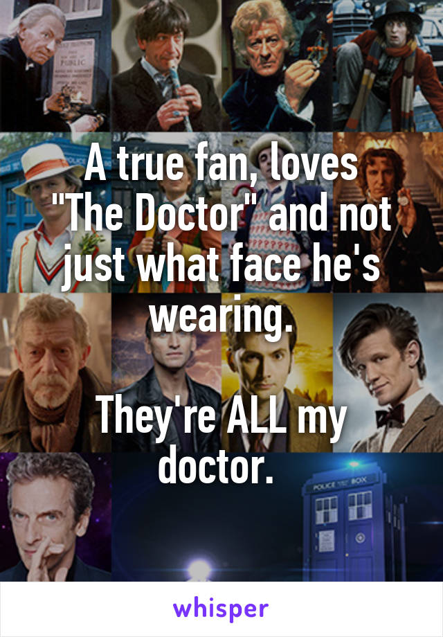 A true fan, loves
"The Doctor" and not just what face he's wearing.

They're ALL my doctor. 