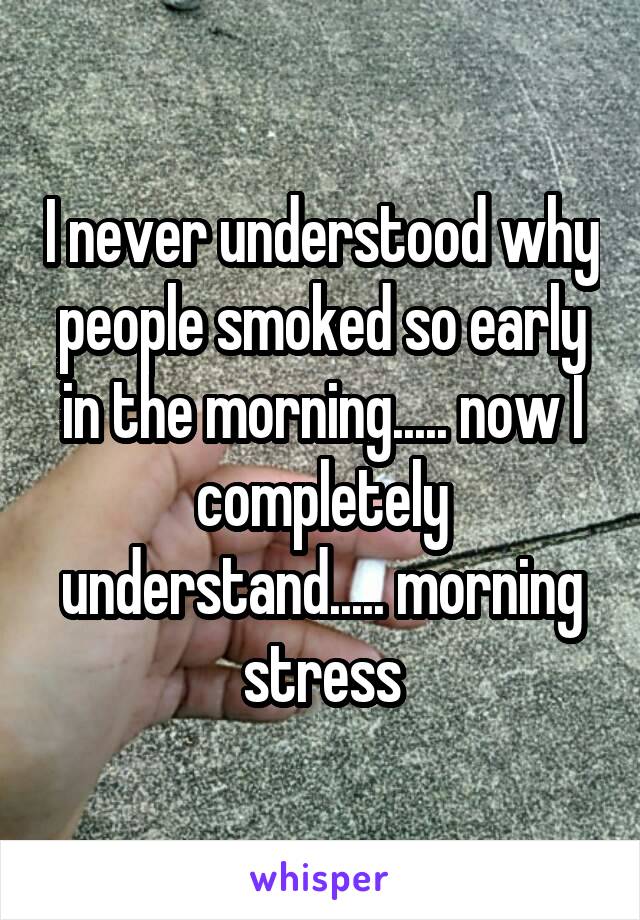 I never understood why people smoked so early in the morning..... now I completely understand..... morning stress