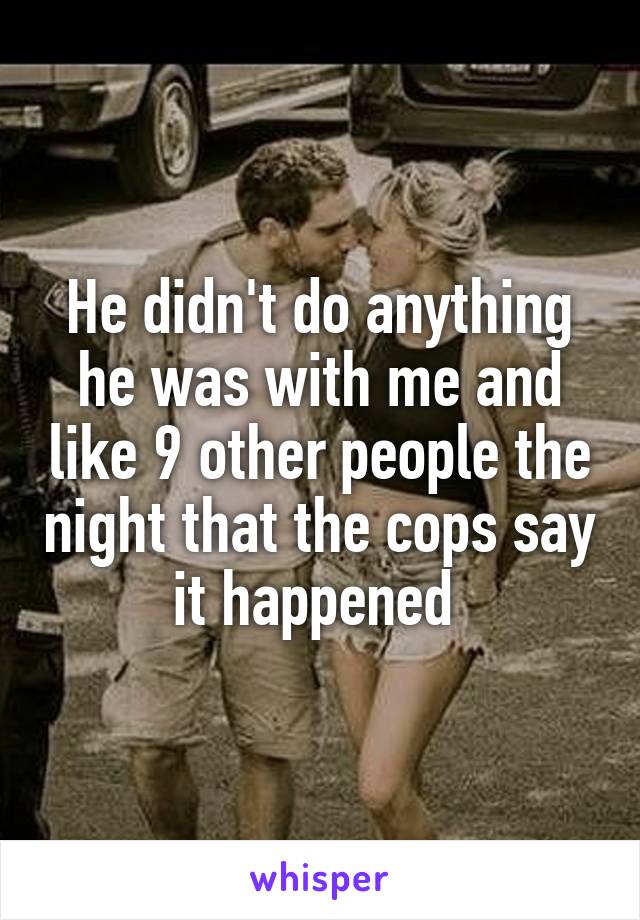 He didn't do anything he was with me and like 9 other people the night that the cops say it happened 
