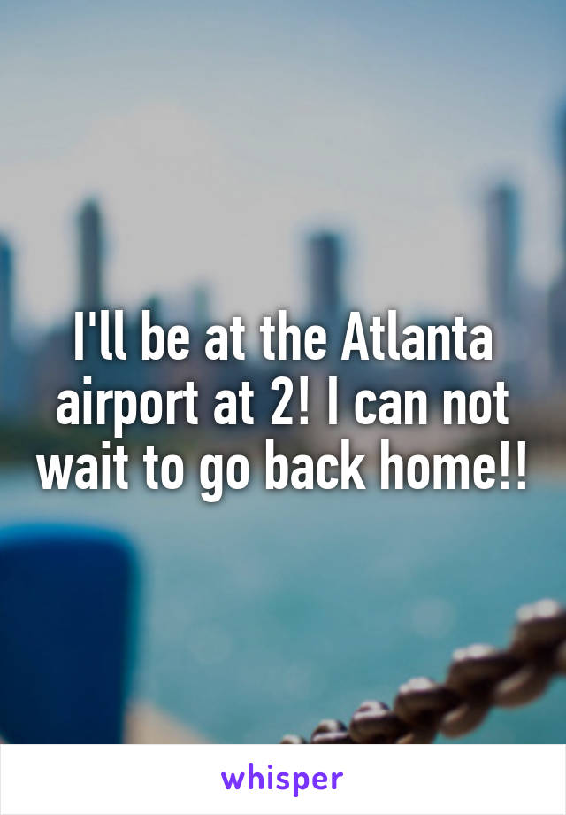 I'll be at the Atlanta airport at 2! I can not wait to go back home!!