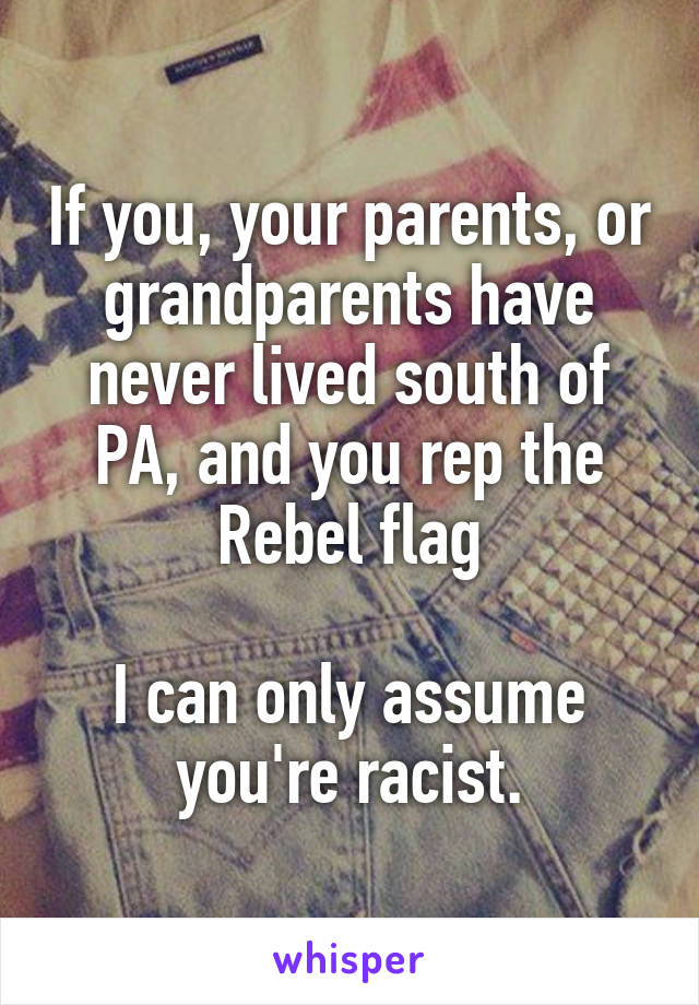 If you, your parents, or grandparents have never lived south of PA, and you rep the Rebel flag

I can only assume you're racist.