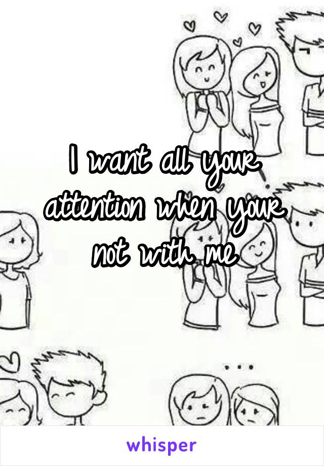 I want all your attention when your not with me
