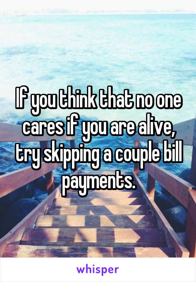 If you think that no one cares if you are alive, try skipping a couple bill payments.