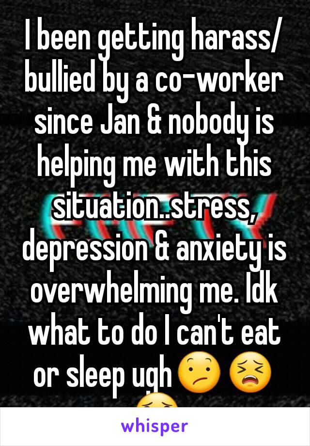 I been getting harass/bullied by a co-worker since Jan & nobody is helping me with this situation..stress, depression & anxiety is overwhelming me. Idk what to do I can't eat or sleep ugh😕😣😟