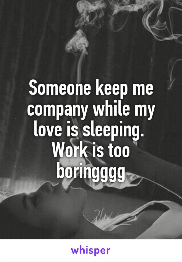 Someone keep me company while my love is sleeping. 
Work is too boringggg