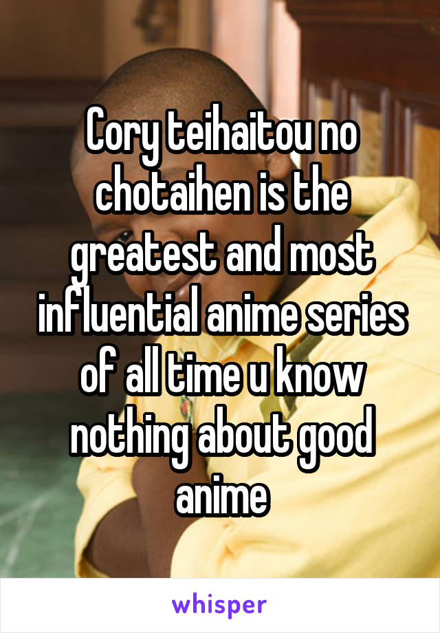 Cory teihaitou no chotaihen is the greatest and most influential anime series of all time u know nothing about good anime