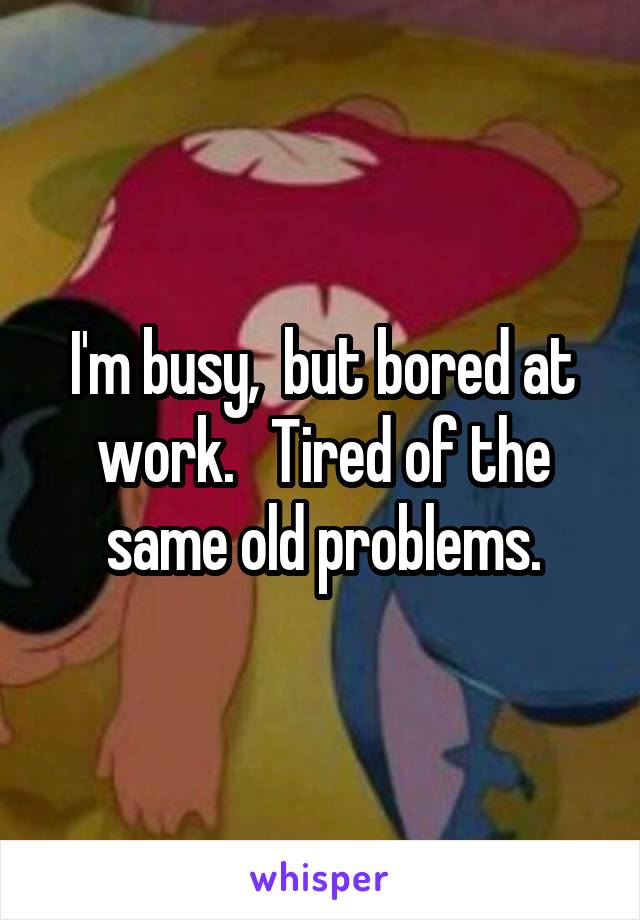 I'm busy,  but bored at work.   Tired of the same old problems.