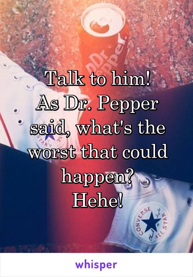 Talk to him!
As Dr. Pepper said, what's the worst that could happen?
Hehe!