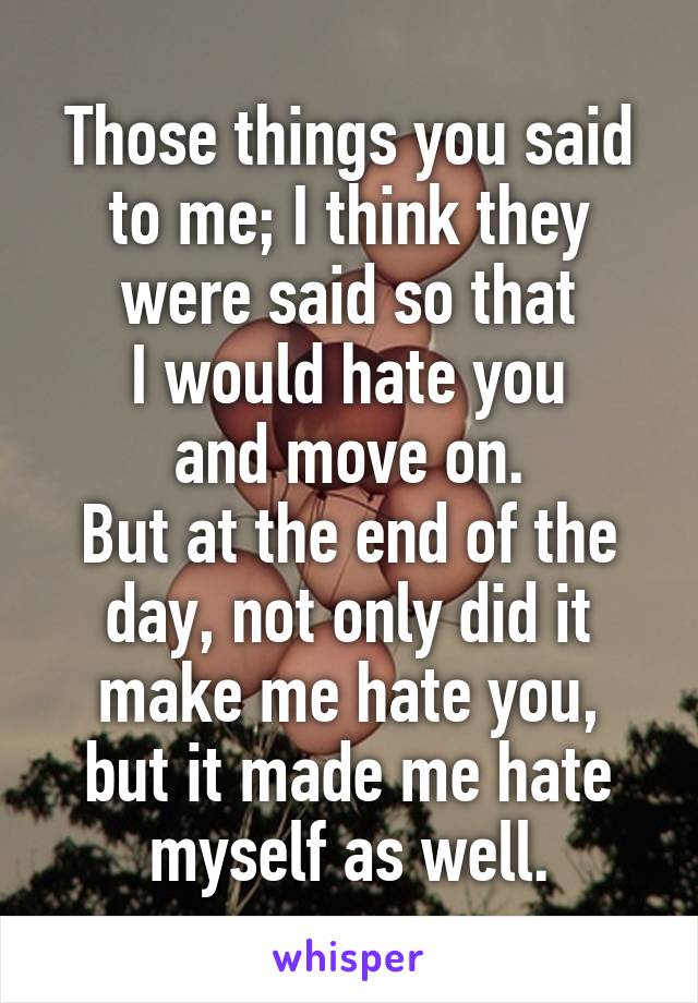 Those things you said to me; I think they were said so that
I would hate you
and move on.
But at the end of the day, not only did it make me hate you,
but it made me hate myself as well.
