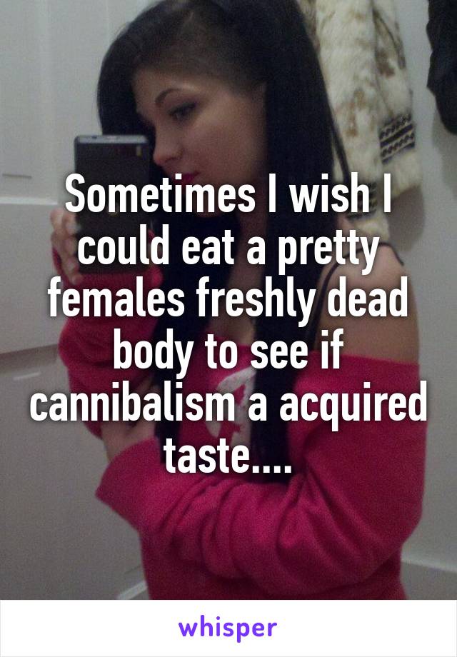 Sometimes I wish I could eat a pretty females freshly dead body to see if cannibalism a acquired taste....