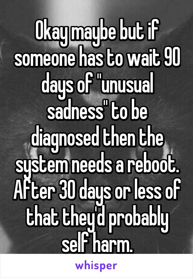 Okay maybe but if someone has to wait 90 days of "unusual sadness" to be diagnosed then the system needs a reboot. After 30 days or less of that they'd probably self harm.