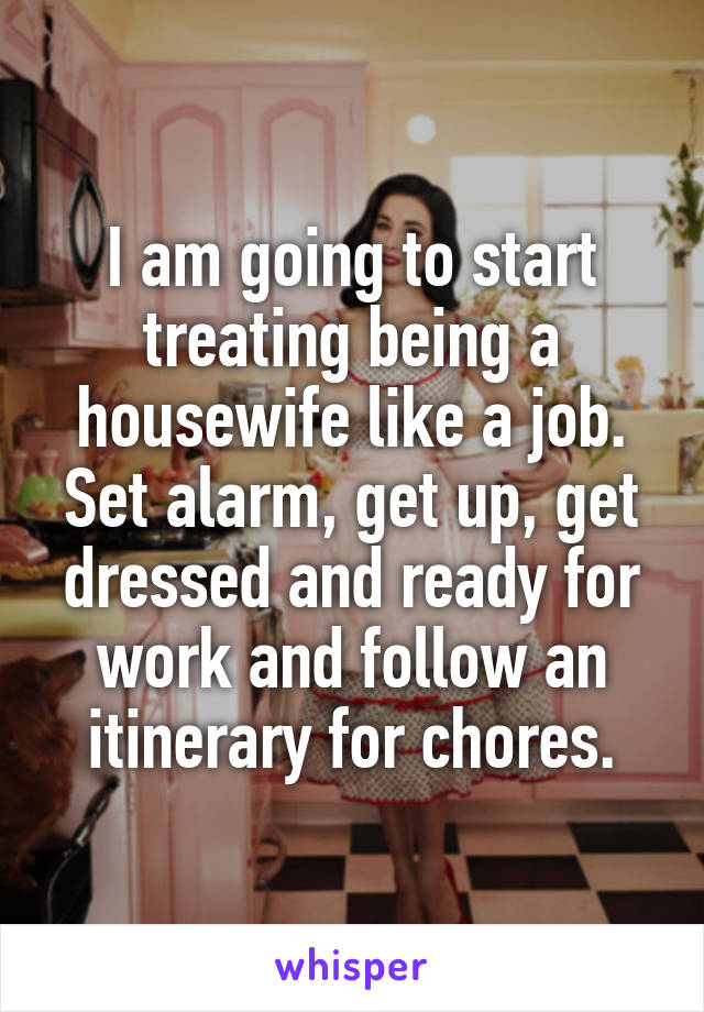 I am going to start treating being a housewife like a job. Set alarm, get up, get dressed and ready for work and follow an itinerary for chores.