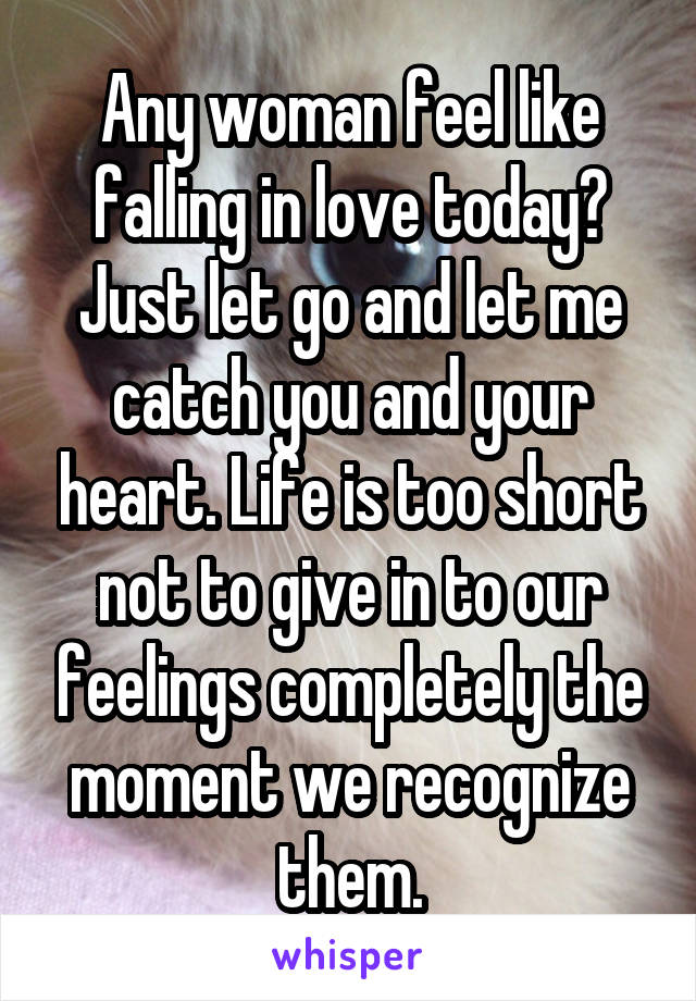 Any woman feel like falling in love today? Just let go and let me catch you and your heart. Life is too short not to give in to our feelings completely the moment we recognize them.