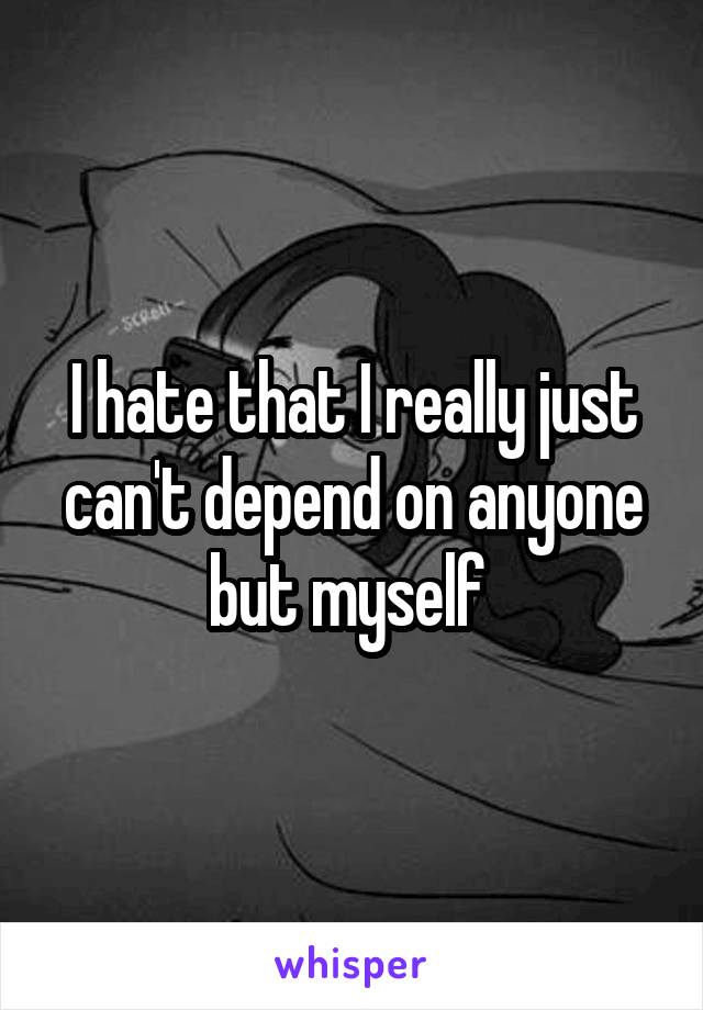 I hate that I really just can't depend on anyone but myself 