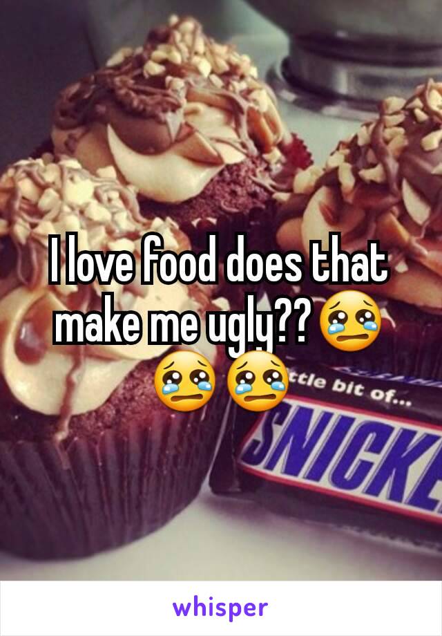 I love food does that make me ugly??😢😢😢