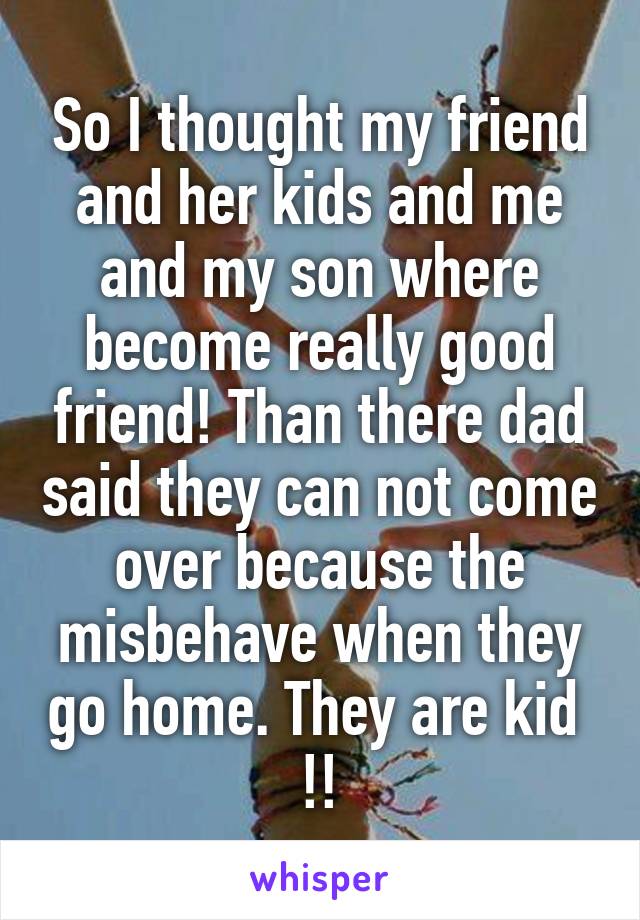 So I thought my friend and her kids and me and my son where become really good friend! Than there dad said they can not come over because the misbehave when they go home. They are kid  !!