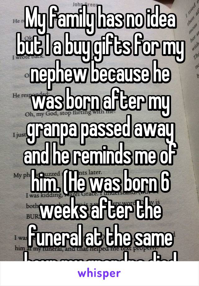 My family has no idea but I a buy gifts for my nephew because he was born after my granpa passed away and he reminds me of him. (He was born 6 weeks after the funeral at the same hour my grandpa died