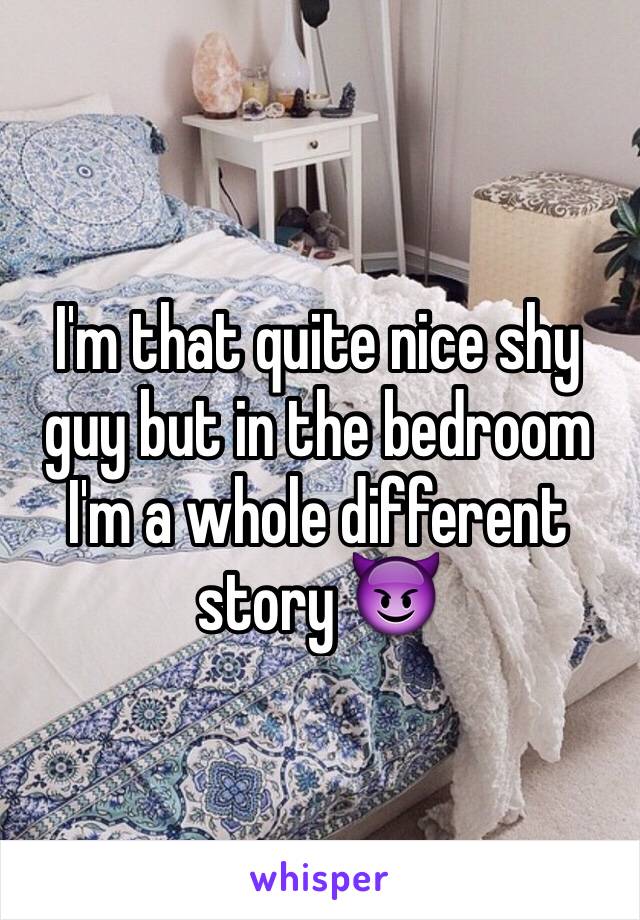 I'm that quite nice shy guy but in the bedroom I'm a whole different story 😈