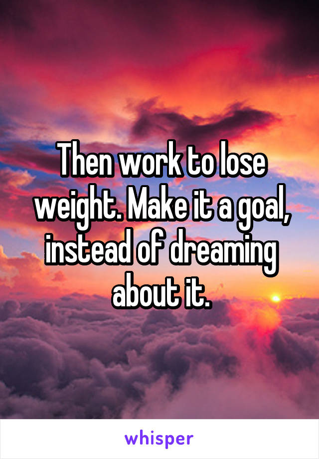 Then work to lose weight. Make it a goal, instead of dreaming about it.