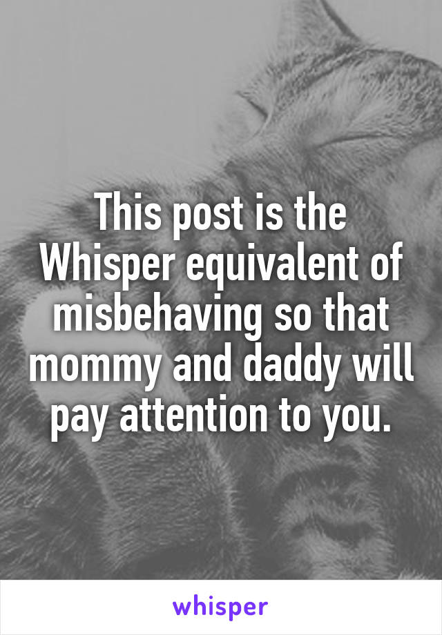 This post is the Whisper equivalent of misbehaving so that mommy and daddy will pay attention to you.