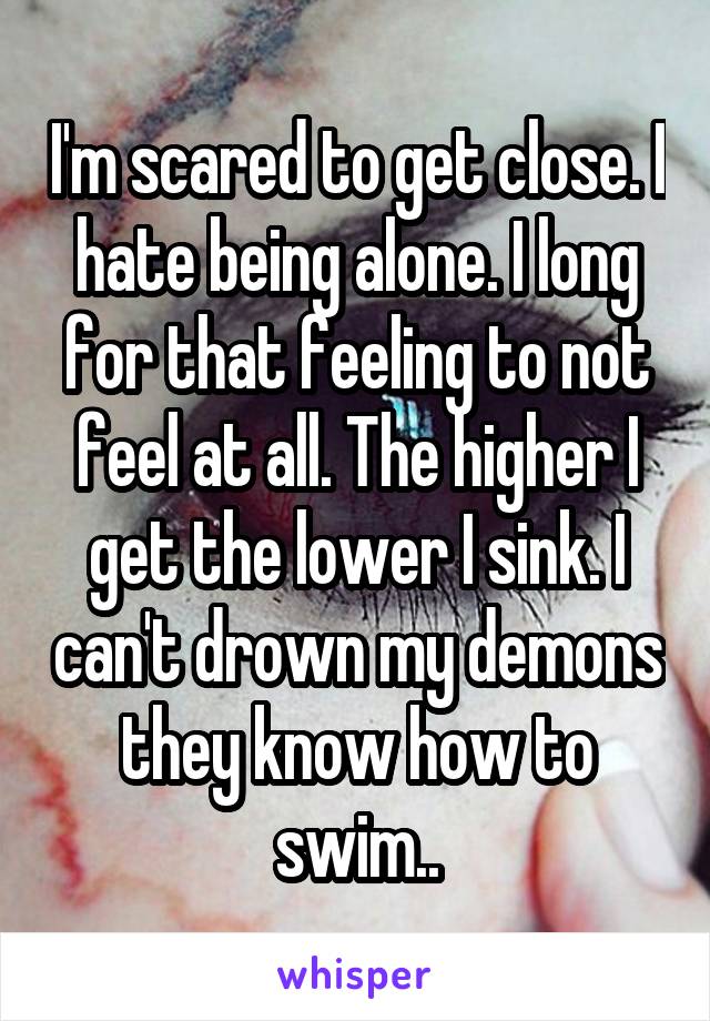 I'm scared to get close. I hate being alone. I long for that feeling to not feel at all. The higher I get the lower I sink. I can't drown my demons they know how to swim..