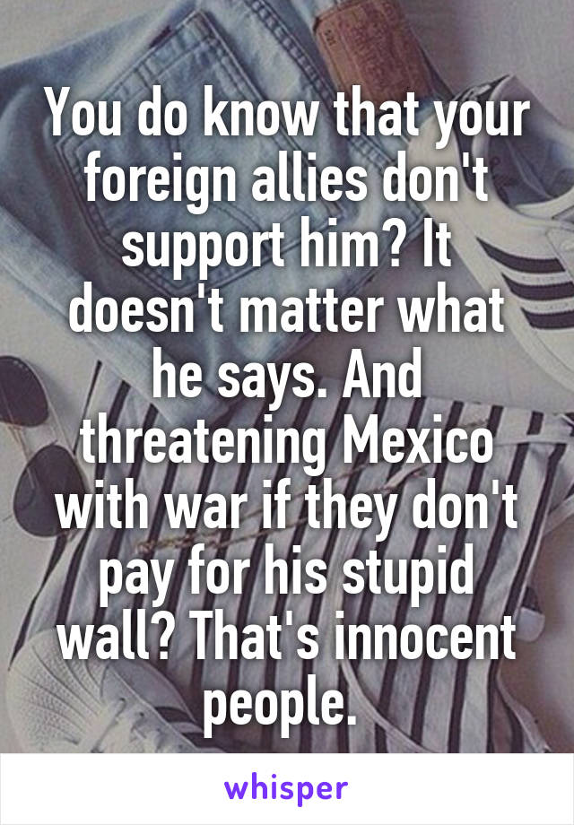 You do know that your foreign allies don't support him? It doesn't matter what he says. And threatening Mexico with war if they don't pay for his stupid wall? That's innocent people. 