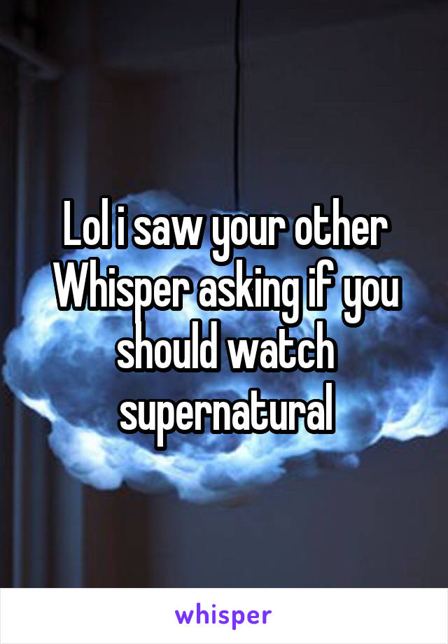 Lol i saw your other Whisper asking if you should watch supernatural