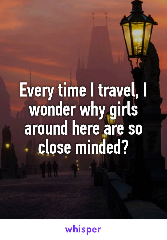Every time I travel, I wonder why girls around here are so close minded?
