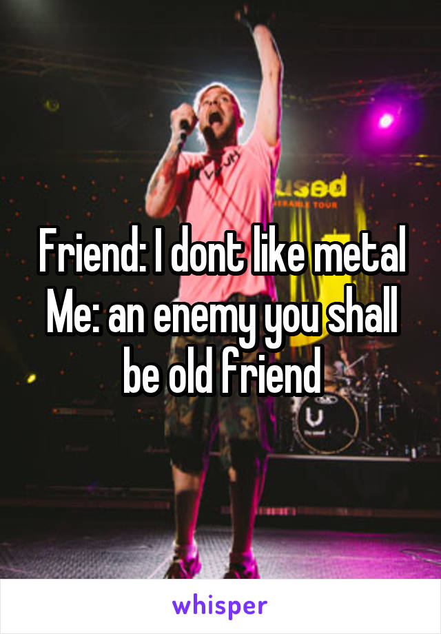 Friend: I dont like metal
Me: an enemy you shall be old friend