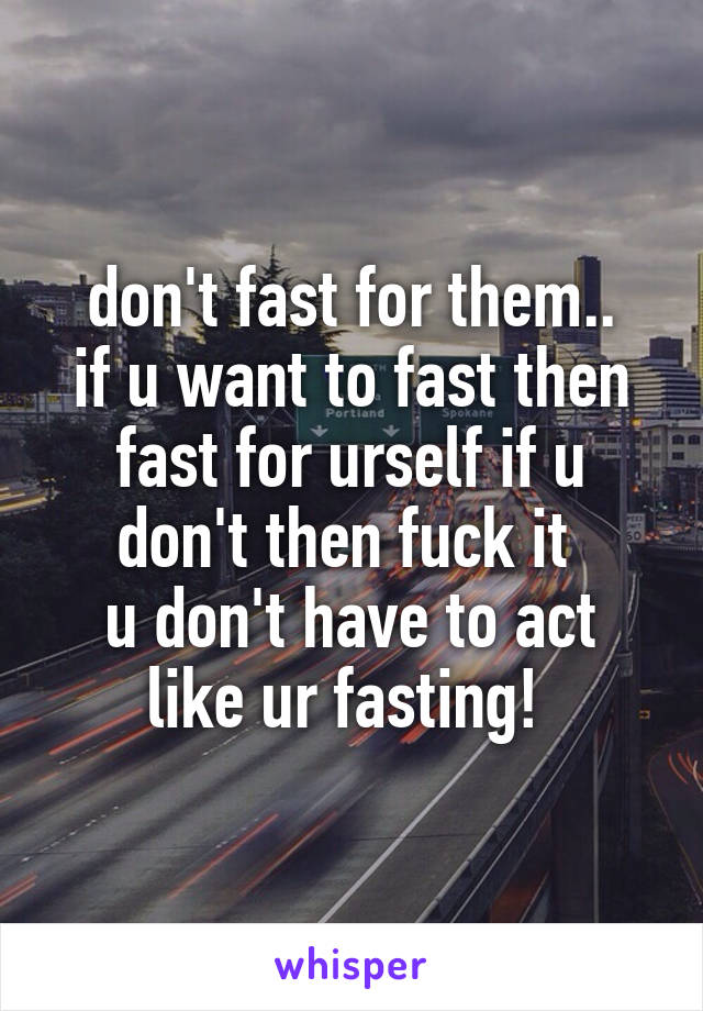 don't fast for them..
if u want to fast then fast for urself if u don't then fuck it 
u don't have to act like ur fasting! 