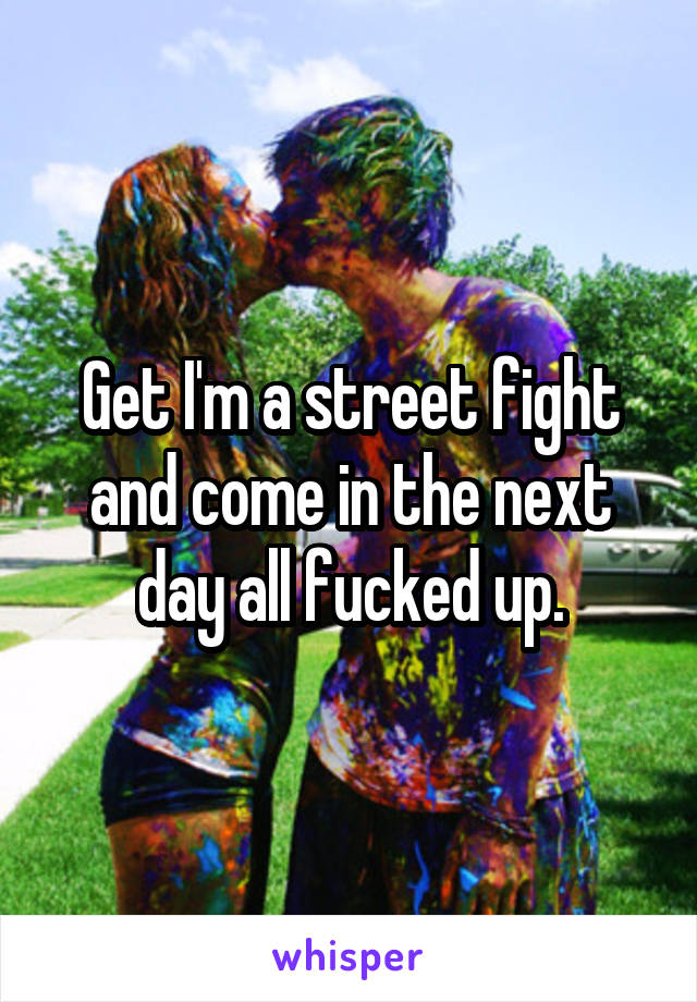 Get I'm a street fight and come in the next day all fucked up.