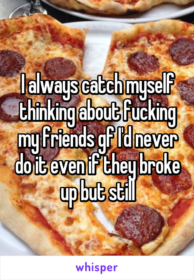 I always catch myself thinking about fucking my friends gf I'd never do it even if they broke up but still